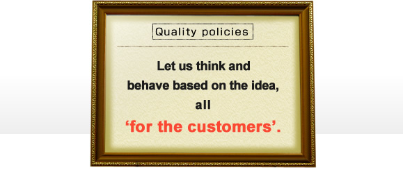 Quality pollcies. Let us think and behave based on the idea, all 'for the customers'.